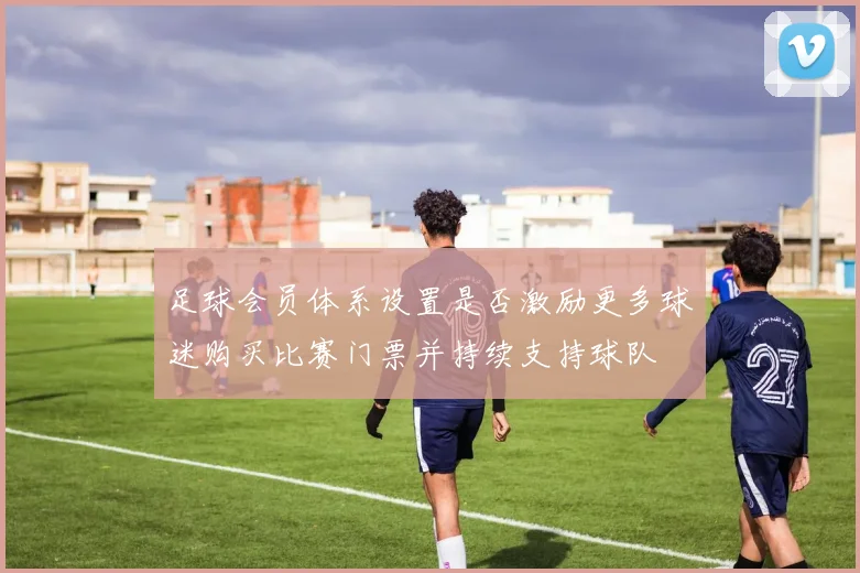 足球会员体系设置是否激励更多球迷购买比赛门票并持续支持球队